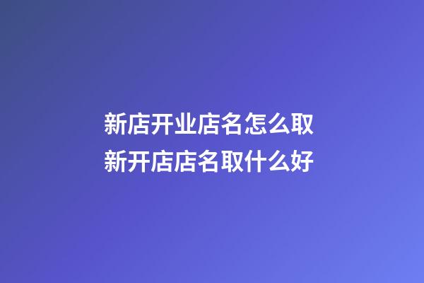 新店开业店名怎么取 新开店店名取什么好-第1张-店铺起名-玄机派